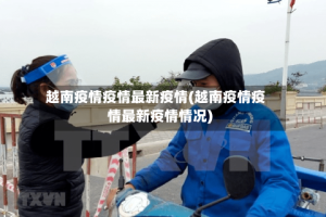 越南疫情疫情最新疫情(越南疫情疫情最新疫情情况)