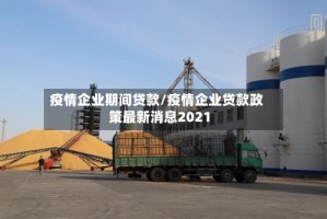 疫情企业期间贷款/疫情企业贷款政策最新消息2021
