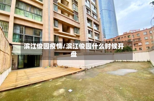 滨江俊园疫情/滨江俊园什么时候开盘-第1张图片