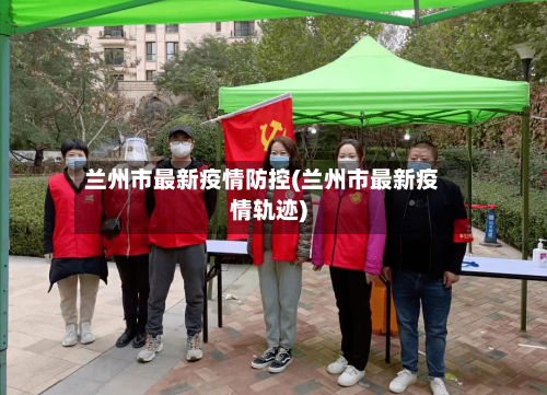 兰州市最新疫情防控(兰州市最新疫情轨迹)-第1张图片