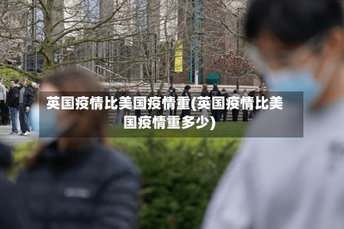 英国疫情比美国疫情重(英国疫情比美国疫情重多少)-第1张图片