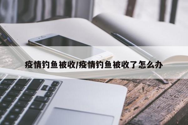 疫情钓鱼被收/疫情钓鱼被收了怎么办